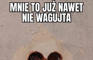 MNIE TO JUŻ NAWET NIE WAGUJTA…
